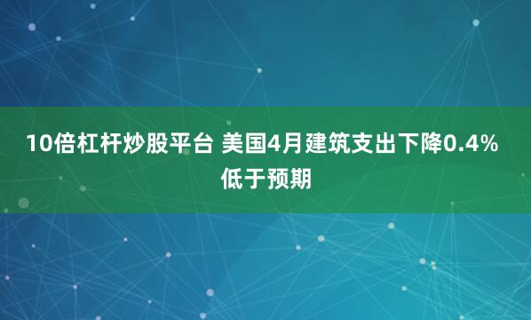 10倍杠杆炒股平台 美国4月建筑支出下降0.4% 低于预期