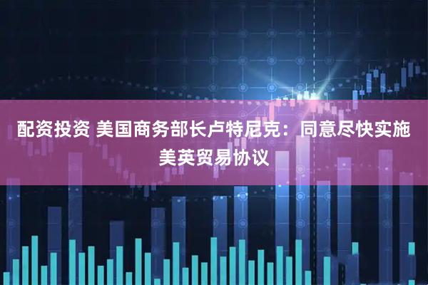 配资投资 美国商务部长卢特尼克：同意尽快实施美英贸易协议