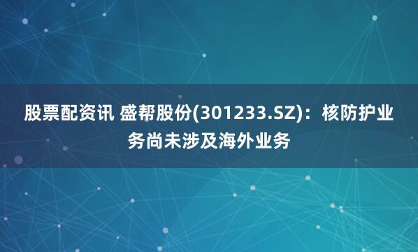 股票配资讯 盛帮股份(301233.SZ)：核防护业务尚未涉及海外业务