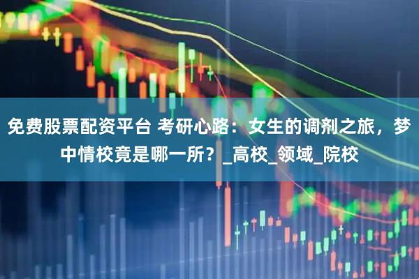 免费股票配资平台 考研心路：女生的调剂之旅，梦中情校竟是哪一所？_高校_领域_院校