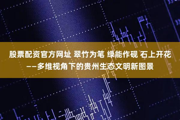 股票配资官方网址 翠竹为笔 绿能作砚 石上开花——多维视角下的贵州生态文明新图景