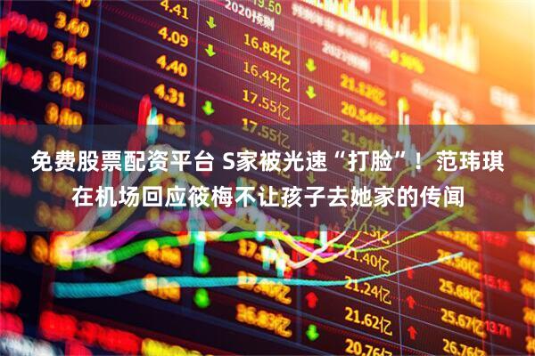 免费股票配资平台 S家被光速“打脸”！范玮琪在机场回应筱梅不让孩子去她家的传闻