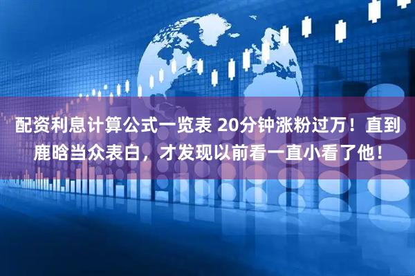配资利息计算公式一览表 20分钟涨粉过万！直到鹿晗当众表白，才发现以前看一直小看了他！
