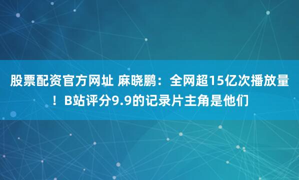 股票配资官方网址 麻晓鹏：全网超15亿次播放量！B站评分9.9的记录片主角是他们