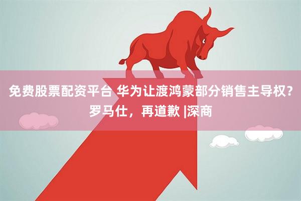 免费股票配资平台 华为让渡鸿蒙部分销售主导权？罗马仕，再道歉 |深商