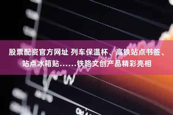 股票配资官方网址 列车保温杯、高铁站点书签、站点冰箱贴……铁路文创产品精彩亮相