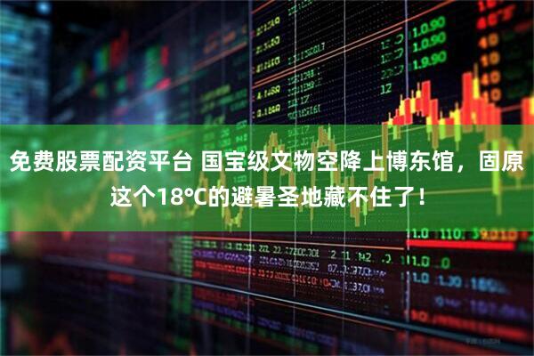 免费股票配资平台 国宝级文物空降上博东馆，固原这个18℃的避暑圣地藏不住了！