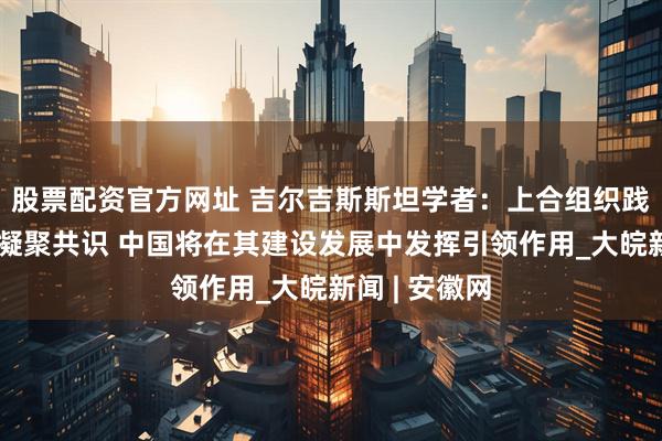 股票配资官方网址 吉尔吉斯斯坦学者：上合组织践行公平正义凝聚共识 中国将在其建设发展中发挥引领作用_大皖新闻 | 安徽网