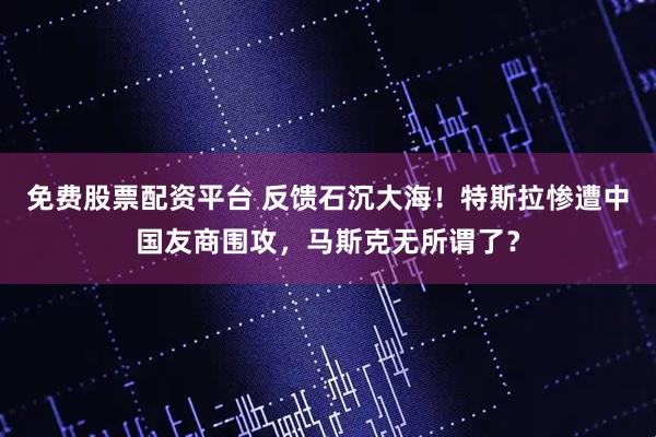 免费股票配资平台 反馈石沉大海！特斯拉惨遭中国友商围攻，马斯克无所谓了？