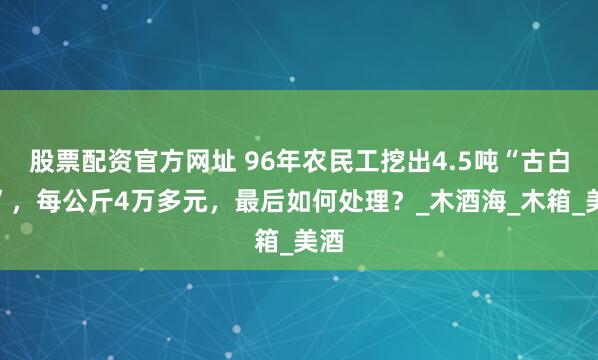 股票配资官方网址 96年农民工挖出4.5吨“古白酒”，每公斤4万多元，最后如何处理？_木酒海_木箱_美酒