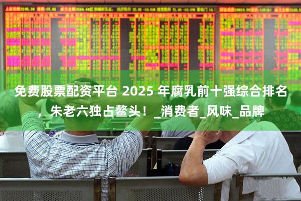 免费股票配资平台 2025 年腐乳前十强综合排名，朱老六独占鳌头！_消费者_风味_品牌