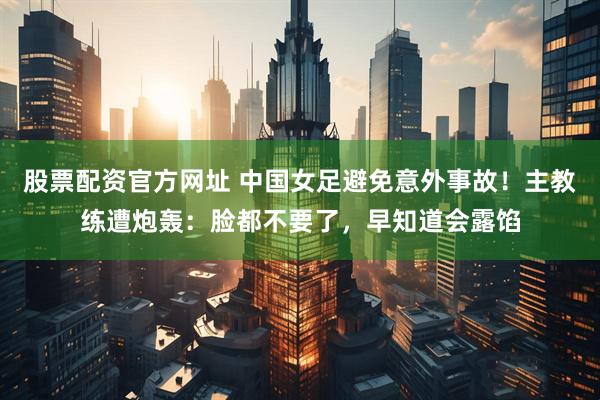 股票配资官方网址 中国女足避免意外事故！主教练遭炮轰：脸都不要了，早知道会露馅