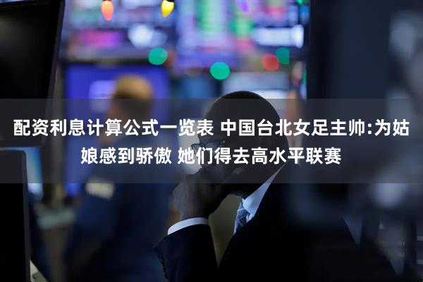 配资利息计算公式一览表 中国台北女足主帅:为姑娘感到骄傲 她们得去高水平联赛