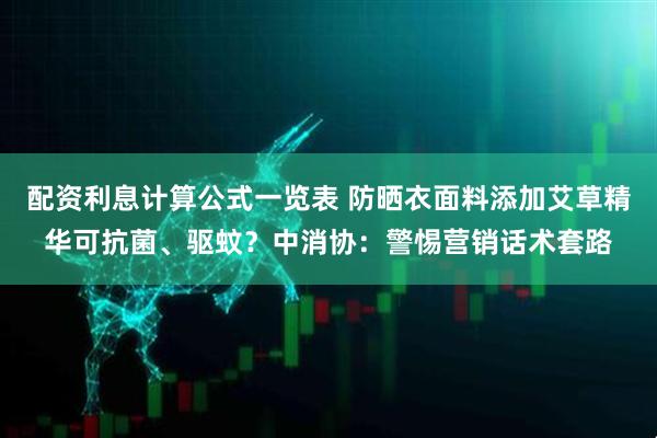 配资利息计算公式一览表 防晒衣面料添加艾草精华可抗菌、驱蚊？中消协：警惕营销话术套路