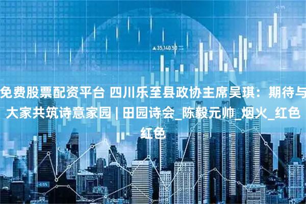 免费股票配资平台 四川乐至县政协主席吴琪：期待与大家共筑诗意家园 | 田园诗会_陈毅元帅_烟火_红色