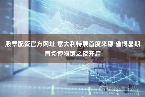股票配资官方网址 意大利特展首度来穗 省博暑期首场博物馆之夜开启