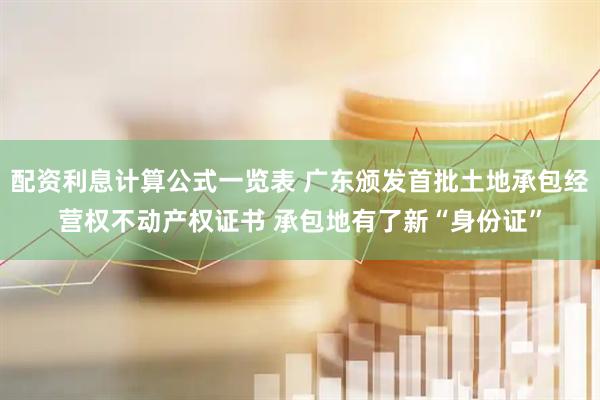 配资利息计算公式一览表 广东颁发首批土地承包经营权不动产权证书 承包地有了新“身份证”