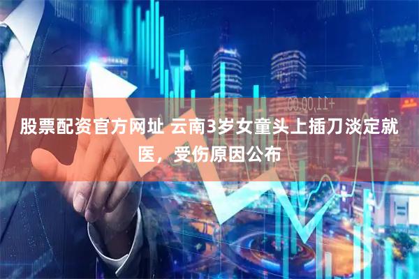 股票配资官方网址 云南3岁女童头上插刀淡定就医，受伤原因公布