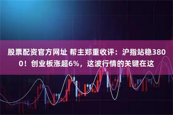 股票配资官方网址 帮主郑重收评：沪指站稳3800！创业板涨超6%，这波行情的关键在这