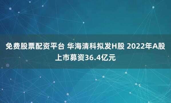 免费股票配资平台 华海清科拟发H股 2022年A股上市募资36.4亿元