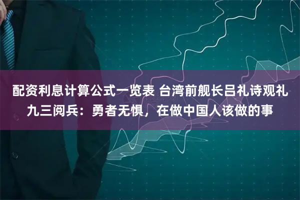 配资利息计算公式一览表 台湾前舰长吕礼诗观礼九三阅兵：勇者无惧，在做中国人该做的事