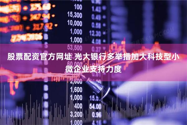 股票配资官方网址 光大银行多举措加大科技型小微企业支持力度
