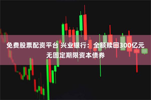 免费股票配资平台 兴业银行：全额赎回300亿元无固定期限资本债券