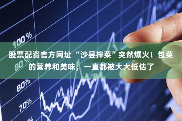 股票配资官方网址 “沙县拌菜”突然爆火!包菜的营养和美味,一直都被大大低估了