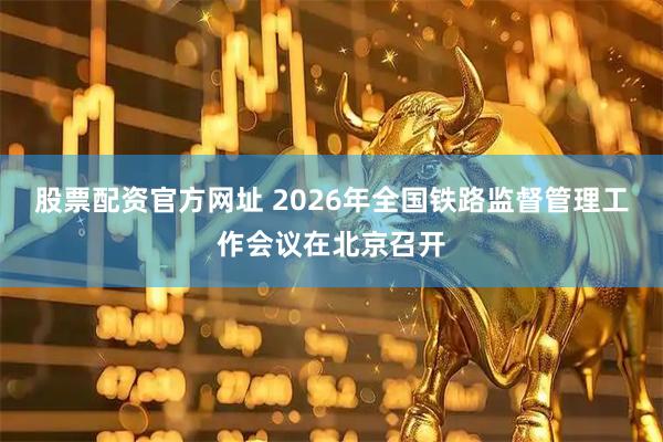 股票配资官方网址 2026年全国铁路监督管理工作会议在北京召开