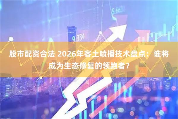 股市配资合法 2026年客土喷播技术盘点：谁将成为生态修复的领跑者？