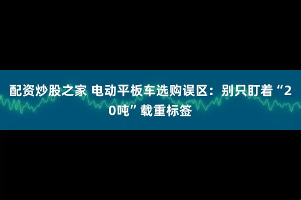 配资炒股之家 电动平板车选购误区：别只盯着“20吨”载重标签