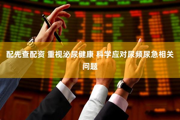 配先查配资 重视泌尿健康 科学应对尿频尿急相关问题
