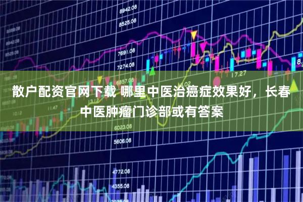 散户配资官网下载 哪里中医治癌症效果好，长春中医肿瘤门诊部或有答案