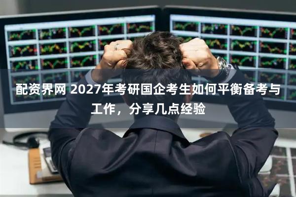 配资界网 2027年考研国企考生如何平衡备考与工作，分享几点经验