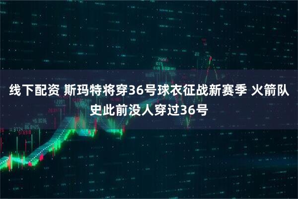 线下配资 斯玛特将穿36号球衣征战新赛季 火箭队史此前没人穿过36号